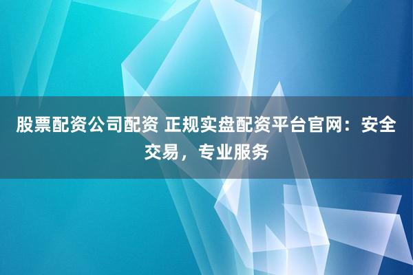 股票配资公司配资 正规实盘配资平台官网：安全交易，专业服务