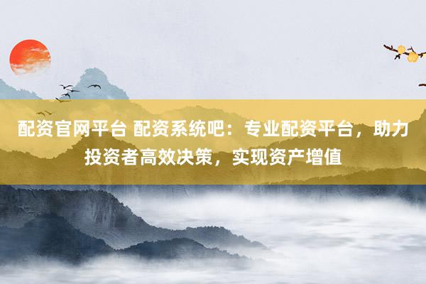 配资官网平台 配资系统吧：专业配资平台，助力投资者高效决策，实现资产增值