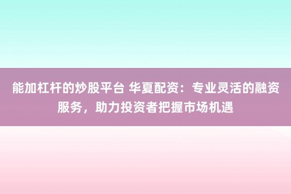 能加杠杆的炒股平台 华夏配资：专业灵活的融资服务，助力投资者把握市场机遇