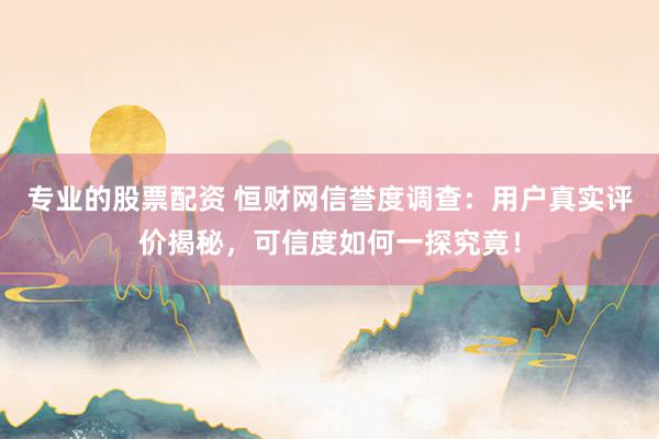 专业的股票配资 恒财网信誉度调查：用户真实评价揭秘，可信度如何一探究竟！