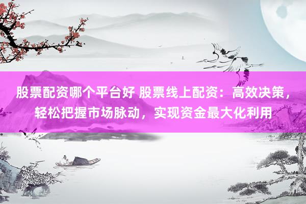 股票配资哪个平台好 股票线上配资：高效决策，轻松把握市场脉动，实现资金最大化利用