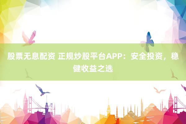 股票无息配资 正规炒股平台APP：安全投资，稳健收益之选