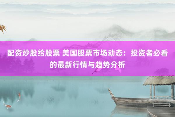 配资炒股给股票 美国股票市场动态：投资者必看的最新行情与趋势分析