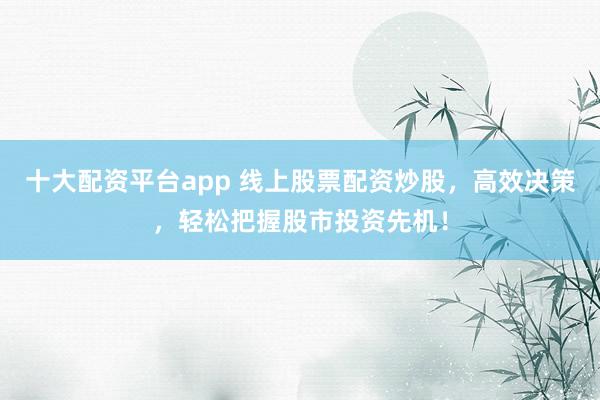 十大配资平台app 线上股票配资炒股，高效决策，轻松把握股市投资先机！