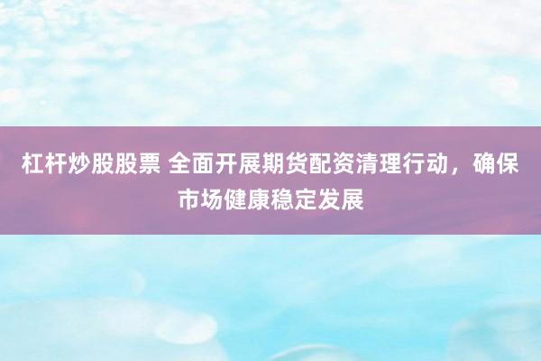 杠杆炒股股票 全面开展期货配资清理行动,确保市场健康稳定发展