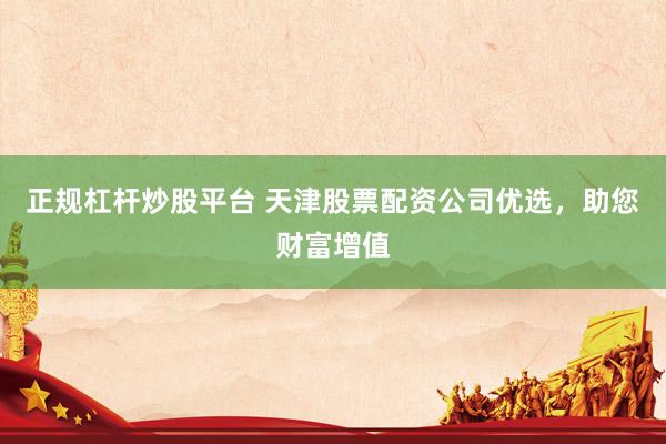 正规杠杆炒股平台 天津股票配资公司优选，助您财富增值
