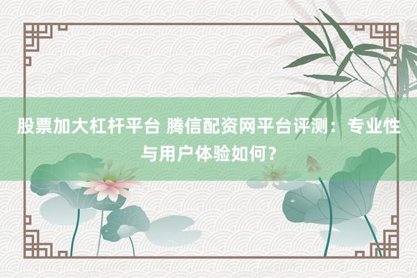 股票加大杠杆平台 腾信配资网平台评测：专业性与用户体验如何？