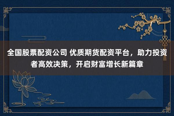 全国股票配资公司 优质期货配资平台，助力投资者高效决策，开启财富增长新篇章