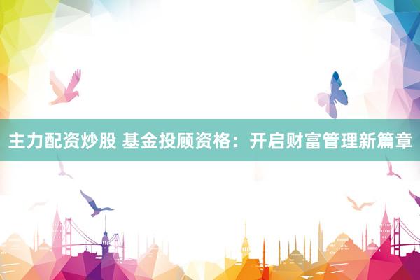 主力配资炒股 基金投顾资格：开启财富管理新篇章