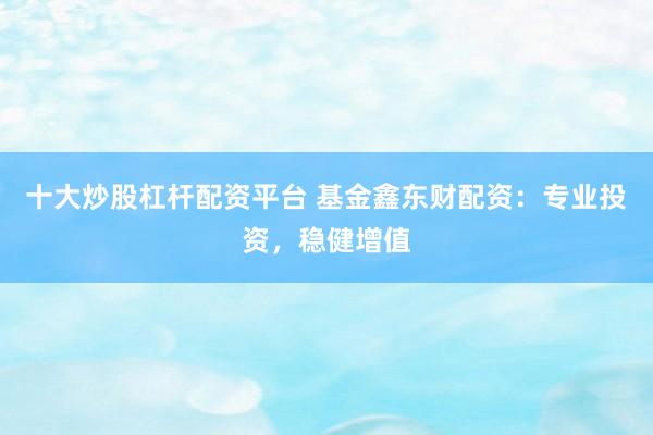 十大炒股杠杆配资平台 基金鑫东财配资：专业投资，稳健增值