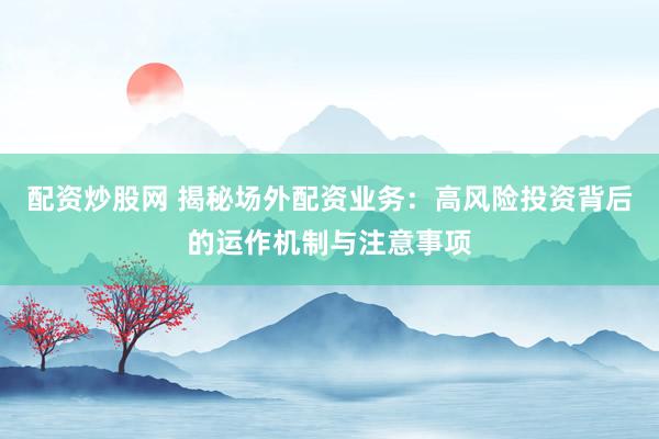 配资炒股网 揭秘场外配资业务：高风险投资背后的运作机制与注意事项