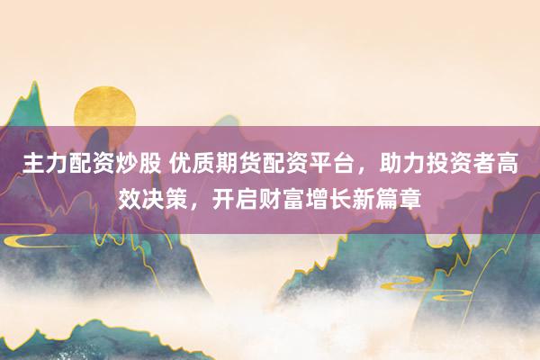 主力配资炒股 优质期货配资平台，助力投资者高效决策，开启财富增长新篇章