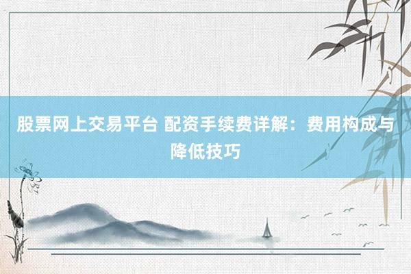 股票网上交易平台 配资手续费详解：费用构成与降低技巧