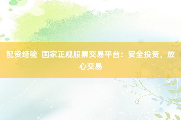 配资经验  国家正规股票交易平台：安全投资，放心交易