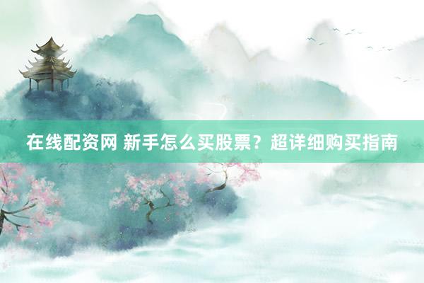 在线配资网 新手怎么买股票？超详细购买指南