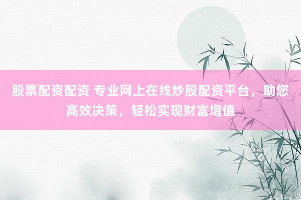 股票配资配资 专业网上在线炒股配资平台，助您高效决策，轻松实现财富增值