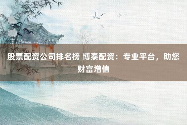 股票配资公司排名榜 博泰配资：专业平台，助您财富增值
