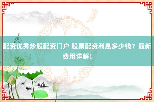 配资优秀炒股配资门户 股票配资利息多少钱？最新费用详解！