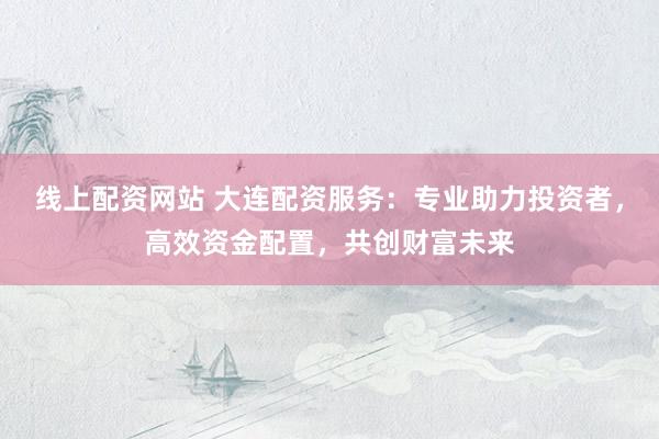 线上配资网站 大连配资服务：专业助力投资者，高效资金配置，共创财富未来